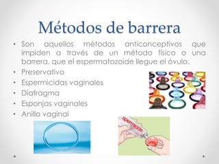 Métodos de barrera 
• Son aquellos métodos anticonceptivos que 
impiden a través de un método físico o una 
barrera, que el espermatozoide llegue el óvulo. 
• Preservativo 
• Espermicidas vaginales 
• Diafragma 
• Esponjas vaginales 
• Anillo vaginal 
 