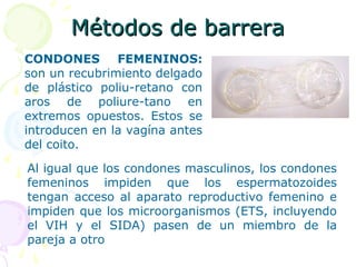 Métodos de barreraMétodos de barrera
CONDONES FEMENINOS:
son un recubrimiento delgado
de plástico poliu-retano con
aros de poliure-tano en
extremos opuestos. Estos se
introducen en la vagína antes
del coito.
Al igual que los condones masculinos, los condones
femeninos impiden que los espermatozoides
tengan acceso al aparato reproductivo femenino e
impiden que los microorganismos (ETS, incluyendo
el VIH y el SIDA) pasen de un miembro de la
pareja a otro
 