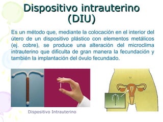 Dispositivo intrauterino (DIU)Dispositivo intrauterino (DIU)
Es un método que, mediante la colocación en el interior del
útero de un dispositivo plástico con elementos metálicos
(ej. cobre), se produce una alteración del microclima
intrauterino que dificulta de gran manera la fecundación y
también la implantación del óvulo fecundado.
Dispositivo Intrauterino
Métodos químicos y hormonalesMétodos químicos y hormonales
 