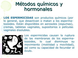 Métodos químicos yMétodos químicos y
hormonaleshormonales
LOS ESPERMICIDAS son productos químicos (por
lo general, que desactivan o matan a los esperma-
tozoides. Están disponibles en aerosoles (espumas),
cremas, tabletas vaginales, supositorios o películas
vaginales disolubles.
Los espermicidas causan la ruptura
de las membranas de los esperma-
tozoides, lo cual disminuye su
movimiento (motilidad y movilidad),
así como su capacidad de fecundar el
óvulo.
 