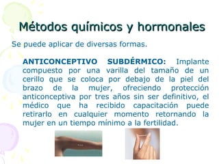 Métodos químicos y hormonalesMétodos químicos y hormonales
Se puede aplicar de diversas formas.
ANTICONCEPTIVO SUBDÉRMICO: Implante
compuesto por una varilla del tamaño de un
cerillo que se coloca por debajo de la piel del
brazo de la mujer, ofreciendo protección
anticonceptiva por tres años sin ser definitivo, el
médico que ha recibido capacitación puede
retirarlo en cualquier momento retornando la
mujer en un tiempo mínimo a la fertilidad.
 