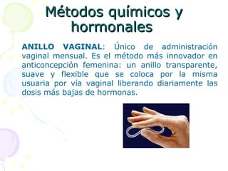 Métodos químicos yMétodos químicos y
hormonaleshormonales
ANILLO VAGINAL: Único de administración
vaginal mensual. Es el método más innovador en
anticoncepción femenina: un anillo transparente,
suave y flexible que se coloca por la misma
usuaria por vía vaginal liberando diariamente las
dosis más bajas de hormonas.
 