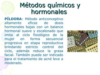 Métodos químicos yMétodos químicos y
hormonaleshormonales
PÍLDORA: Método anticonceptivo
altamente eficaz de dosis
hormonales bajas con un balance
hormonal suave y escalonado que
imita al ciclo fisiológico de la
mujer en forma secuencial
progresiva en etapa reproductiva
brindando estricto control del
ciclo, además reduce la grasa
facial. También puede ser indicado
para el tratamiento de acné leve a
moderado.
 