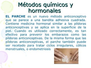 Métodos químicos yMétodos químicos y
hormonaleshormonales
EL PARCHE es un nuevo método anticonceptivo
que se parece a una bandita adhesiva cuadrada.
Contiene medicina hormonal similar a las píldoras
anticonceptivas y se aplica en la superficie de la
piel. Cuando es utilizado correctamente, es tan
efectivo para prevenir los embarazos como las
píldoras anticonceptivas. De la misma forma que las
píldoras anticonceptivas, el parche también puede
ser recetado para tratar ciclos irregulares, cólicos
menstruales, o endometriosis
 