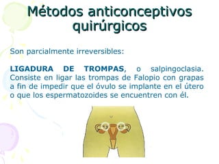 Métodos anticonceptivosMétodos anticonceptivos
quirúrgicosquirúrgicos
Son parcialmente irreversibles:
LIGADURA DE TROMPAS, o salpingoclasia.
Consiste en ligar las trompas de Falopio con grapas
a fin de impedir que el óvulo se implante en el útero
o que los espermatozoides se encuentren con él.
 