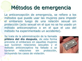 Métodos de emergenciaMétodos de emergencia
La anticoncepción de emergencia, se refiere a los
métodos que puede usar las mujeres para impedir
el embarazo luego de una relación sexual sin
protección (acto sexual en el que no se ha usado un
método anticonceptivo o en el que el uso del
método ha experimentado un accidente).
Se trata de la administración de la llamada
píldora del día después, de esta forma
previene el embarazo en aquellas mujeres
que tuvieron relaciones sexuales y el
método anticonceptivo ha fallado o se
tuvieron relaciones sin protección,
incluyendo los casos de violación.
 