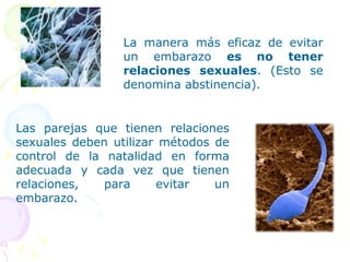 La manera más eficaz de evitar
un embarazo es no tener
relaciones sexuales. (Esto se
denomina abstinencia).
Las parejas que tienen relaciones
sexuales deben utilizar métodos de
control de la natalidad en forma
adecuada y cada vez que tienen
relaciones, para evitar un
embarazo.
 