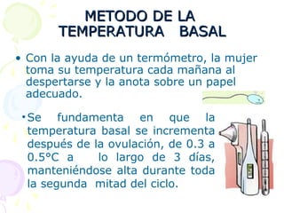 METODO DE LAMETODO DE LA
TEMPERATURA BASALTEMPERATURA BASAL
• Con la ayuda de un termómetro, la mujer
toma su temperatura cada mañana al
despertarse y la anota sobre un papel
adecuado.
•Se fundamenta en que la
temperatura basal se incrementa
después de la ovulación, de 0.3 a
0.5°C a lo largo de 3 días,
manteniéndose alta durante toda
la segunda mitad del ciclo.
 