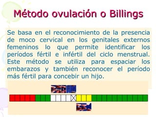 Método ovulación o BillingsMétodo ovulación o Billings
Se basa en el reconocimiento de la presencia
de moco cervical en los genitales externos
femeninos lo que permite identificar los
períodos fértil e infértil del ciclo menstrual.
Este método se utiliza para espaciar los
embarazos y también reconocer el período
más fértil para concebir un hijo.
 