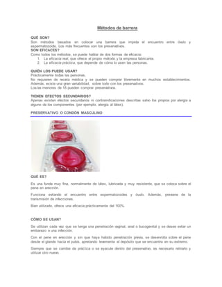 Métodos de barrera
QUÉ SON?
Son métodos basados en colocar una barrera que impida el encuentro entre óvulo y
espermatozoide. Los más frecuentes son los preservativos.
SON EFICACES?
Como todos los métodos, se puede hablar de dos formas de eficacia:
1. La eficacia real, que ofrece el propio método y la empresa fabricante.
2. La eficacia práctica, que depende de cómo lo usen las personas.
QUIÉN LOS PUEDE USAR?
Prácticamente todas las personas.
No requieren de receta médica y se pueden comprar libremente en muchos establecimientos.
Además, existe una gran variabilidad, sobre todo con los preservativos.
Los/as menores de 18 pueden comprar preservativos.
TIENEN EFECTOS SECUNDARIOS?
Apenas existen efectos secundarios ni contraindicaciones descritas salvo los propios por alergia a
alguno de los componentes (por ejemplo, alergia al látex).
PRESERVATIVO O CONDÓN MASCULINO
QUÉ ES?
Es una funda muy fina, normalmente de látex, lubricada y muy resistente, que se coloca sobre el
pene en erección.
Funciona evitando el encuentro entre espermatozoides y óvulo. Además, previene de la
transmisión de infecciones.
Bien utilizado, ofrece una eficacia prácticamente del 100%.
CÓMO SE USAN?
Se utilizan cada vez que se tenga una penetración vaginal, anal o bucogenital y se desee evitar un
embarazo o una infección.
Con el pene en erección y sin que haya habido penetración previa, se desenrolla sobre el pene
desde el glande hacia el pubis, apretando levemente el depósito que se encuentra en su extremo.
Siempre que se cambie de práctica o se eyacule dentro del preservativo, es necesario retirarlo y
utilizar otro nuevo.
 