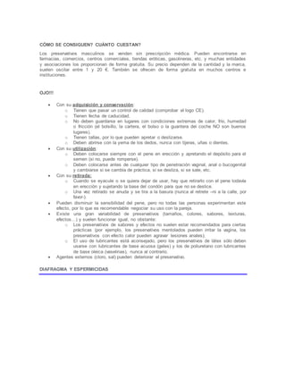 CÓMO SE CONSIGUEN? CUÁNTO CUESTAN?
Los preservativos masculinos se venden sin prescripción médica. Pueden encontrarse en
farmacias, comercios, centros comerciales, tiendas eróticas, gasolineras, etc. y muchas entidades
y asociaciones los proporcionan de forma gratuita. Su precio dependen de la cantidad y la marca,
suelen oscilar entre 1 y 20 €. También se ofrecen de forma gratuita en muchos centros e
instituciones.
OJO!!!
 Con su adquisición y conservación:
o Tienen que pasar un control de calidad (comprobar el logo CE).
o Tienen fecha de caducidad.
o No deben guardarse en lugares con condiciones extremas de calor, frío, humedad
o fricción (el bolsillo, la cartera, el bolso o la guantera del coche NO son buenos
lugares).
o Tienen tallas, por lo que pueden apretar o deslizarse.
o Deben abrirse con la yema de los dedos, nunca con tijeras, uñas o dientes.
 Con su utilización:
o Deben colocarse siempre con el pene en erección y apretando el depósito para el
semen (si no, puede romperse).
o Deben colocarse antes de cualquier tipo de penetración vaginal, anal o bucogenital
y cambiarse si se cambia de práctica, si se desliza, si se sale, etc.
 Con su retirada:
o Cuando se eyacule o se quiera dejar de usar, hay que retirarlo con el pene todavía
en erección y sujetando la base del condón para que no se deslice.
o Una vez retirado se anuda y se tira a la basura (nunca al retrete –ni a la calle, por
favor-).
 Pueden disminuir la sensibilidad del pene, pero no todas las personas experimentan este
efecto, por lo que es recomendable negociar su uso con la pareja.
 Existe una gran variabilidad de preservativos (tamaños, colores, sabores, texturas,
efectos…) y suelen funcionar igual, no obstante:
o Los preservativos de sabores y efectos no suelen estar recomendados para ciertas
prácticas (por ejemplo, los preservativos mentolados pueden irritar la vagina, los
preservativos con efecto calor pueden agravar lesiones anales);
o El uso de lubricantes está aconsejado, pero los preservativos de látex sólo deben
usarse con lubricantes de base acuosa (geles) y los de poliuretano con lubricantes
de base oleica (vaselinas), nunca al contrario.
 Agentes externos (cloro, sal) pueden deteriorar el preservativo.
DIAFRAGMA Y ESPERMICIDAS
 