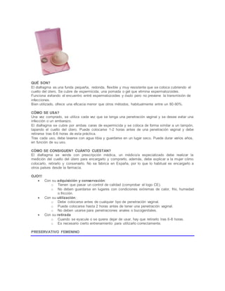 QUÉ SON?
El diafragma es una funda pequeña, redonda, flexible y muy resistente que se coloca cubriendo el
cuello del útero. Se cubre de espermicida, una pomada o gel que elimina espermatozoides.
Funciona evitando el encuentro entré espermatozoides y óvulo pero no previene la transmisión de
infecciones.
Bien utilizado, ofrece una eficacia menor que otros métodos, habitualmente entre un 80-90%.
CÓMO SE USA?
Una vez comprado, se utiliza cada vez que se tenga una penetración vaginal y se desee evitar una
infección o un embarazo.
El diafragma se cubre por ambas caras de espermicida y se coloca de forma similar a un tampón,
tapando el cuello del útero. Puede colocarse 1-2 horas antes de una penetración vaginal y debe
retirarse tras 6-8 horas de esta práctica.
Tras cada uso, debe lavarse con agua tibia y guardarse en un lugar seco. Puede durar varios años,
en función de su uso.
CÓMO SE CONSIGUEN? CUÁNTO CUESTAN?
El diafragma se vende con prescripción médica, un médico/a especializado debe realizar la
medición del cuello del útero para encargarlo y comprarlo, además, debe explicar a la mujer cómo
colocarlo, retirarlo y conservarlo. No se fabrica en España, por lo que lo habitual es encargarlo a
otros países desde la farmacia.
OJO!!!
 Con su adquisición y conservación:
o Tienen que pasar un control de calidad (comprobar el logo CE).
o No deben guardarse en lugares con condiciones extremas de calor, frío, humedad
o fricción.
 Con su utilización:
o Debe colocarse antes de cualquier tipo de penetración vaginal.
o Puede colocarse hasta 2 horas antes de tener una penetración vaginal.
o No deben usarse para penetraciones anales o bucogenitales.
 Con su retirada
o Cuando se eyacule o se quiera dejar de usar, hay que retirarlo tras 6-8 horas.
o Es necesario cierto entrenamiento para utilizarlo correctamente.
PRESERVATIVO FEMENINO
 