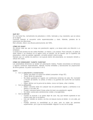 QUÉ ES?
Es una funda fina, normalmente de poliuretano o nitrilo, lubricada y muy resistente, que se coloca
en la vagina.
Funciona evitando el encuentro entre espermatozoides y óvulo. Además, previene de la
transmisión de infecciones.
Bien utilizado, ofrece una eficacia prácticamente del 100%.
CÓMO SE USAN?
Se utilizan cada vez que se tenga una penetración vaginal y se desee evitar una infección o un
embarazo.
La funda está provista de dos anillos flexibles: un interior y uno exterior. Para colocarlo, se dobla el
anillo interior y se introduce en la vagina como un tampón, de tal manera que la superficie del
preservativo cubre las paredes vaginales y el anillo exterior cubre la vulva.
Siempre que se cambie de práctica o se eyacule dentro del preservativo, es necesario retirarlo y
utilizar otro nuevo.
CÓMO SE CONSIGUEN? CUÁNTO CUESTAN?
Los preservativos femeninos se venden sin prescripción médica. Pueden encontrarse en farmacias
y algunos comercios especializados, además muchas entidades y asociaciones los proporcionan
de forma gratuita. Su precio oscila entre 3-10 €.
OJO!!!
 Con su adquisición y conservación:
o Tienen que pasar un control de calidad (comprobar el logo CE).
o Tienen fecha de caducidad.
o No deben guardarse en lugares con condiciones extremas de calor, frío, humedad
o fricción (el bolsillo, la cartera, el bolso o la guantera del coche NO son buenos
lugares).
o Deben abrirse con la yema de los dedos, nunca con tijeras, uñas o dientes.
 Con su utilización:
o Deben colocarse antes de cualquier tipo de penetración vaginal y cambiarse si se
desliza, si se sale, etc.
o Pueden colocarse hasta 6 horas antes de tener una penetración vaginal.
o No deben usarse para penetraciones anales o bucogenitales.
 Con su retirada
o Cuando se eyacule o se quiera dejar de usar, hay que retirarlo sujetando el aro
externo para que no se deslice.
o Una vez retirado se anuda y se tira a la basura (nunca al retrete –ni a la calle, por
favor-).
o Pueden disminuir la sensibilidad en el pene, pero no todas las personas
experimentan, por lo que es recomendable negociar su uso con la pareja.
 
