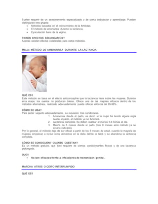 Suelen requerir de un asesoramiento especializado y de cierta dedicación y aprendizaje. Pueden
distinguirse tres grupos:
 Métodos basados en el conocimiento de la fertilidad.
 El método de amenorrea durante la lactancia.
 Eyaculación fuera de la vagina.
TIENEN EFECTOS SECUNDARIOS?
Apenas existen efectos colaterales para estos métodos.
MELA: MÉTODO DE AMENORREA DURANTE LA LACTANCIA
QUÉ ES?
Este método se basa en el efecto anticonceptivo que la lactancia tiene sobre las mujeres. Durante
esta etapa, los ovarios no producen óvulos. Ofrece una de las mejores eficacia dentro de los
métodos alternativos, realizado adecuadamente puede ofrecer eficacia del 95-98%.
CÓMO SE USA?
Para poder seguirlo adecuadamente, se requieren tres condiciones:
1. Amenorrea desde el parto, es decir, si la mujer ha tenido alguna regla
desde el parto, el método ya no funciona.
2. Lactancia completa. Se deben realizar al menos 5-6 tomas al día.
3. Menos de 6 meses desde el parto (tras 6 meses este método ya no
estaría indicado).
Por lo general, el método deja de ser eficaz a partir de los 6 meses de edad, cuando la mayoría de
mujeres empiezan a incluir otros alimentos en la dieta del/de la bebé y se abandona la lactancia
completa.
CÓMO SE CONSIGUEN? CUÁNTO CUESTAN?
Es un método gratuito, que sólo requiere de ciertos condicionantes físicos y de una lactancia
prolongada.
OJO!!
 No son eficaces frente a infecciones de transmisión genital.
MARCHA ATRÁS O COITO INTERRUMPIDO
QUÉ ES?
 