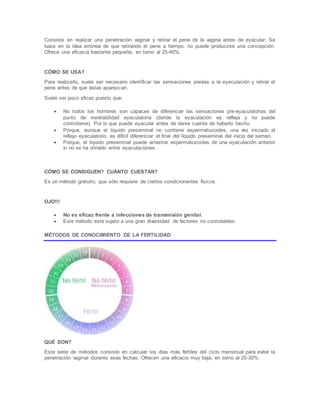 Consiste en realizar una penetración vaginal y retirar el pene de la vagina antes de eyacular. Se
basa en la idea errónea de que retirando el pene a tiempo, no puede producirse una concepción.
Ofrece una eficacia bastante pequeña, en torno al 25-40%.
CÓMO SE USA?
Para realizarlo, suele ser necesario identificar las sensaciones previas a la eyaculación y retirar el
pene antes de que éstas aparezcan.
Suele ser poco eficaz puesto que:
 No todos los hombres son capaces de diferenciar las sensaciones pre-eyaculatorias del
punto de inevitabilidad eyaculatoria (donde la eyaculación es refleja y no puede
controlarse). Por lo que puede eyacular antes de darse cuenta de haberlo hecho.
 Porque, aunque el líquido preseminal no contiene espermatozoides, una vez iniciado el
reflejo eyaculatorio, es difícil diferenciar el final del líquido preseminal del inicio del semen.
 Porque, el líquido preseminal puede arrastrar espermatozoides de una eyaculación anterior
si no se ha orinado entre eyaculaciones.
CÓMO SE CONSIGUEN? CUÁNTO CUESTAN?
Es un método gratuito, que sólo requiere de ciertos condicionantes físicos.
OJO!!!
 No es eficaz frente a infecciones de transmisión genital.
 Este método está sujeto a una gran diversidad de factores no controlables.
MÉTODOS DE CONOCIMIENTO DE LA FERTILIDAD
QUÉ SON?
Esta serie de métodos consiste en calcular los días más fértiles del ciclo menstrual para evitar la
penetración vaginal durante esas fechas. Ofrecen una eficacia muy baja, en torno al 25-30%.
 