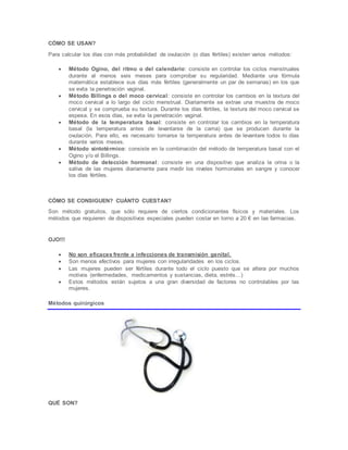 CÓMO SE USAN?
Para calcular los días con más probabilidad de ovulación (o días fértiles) existen varios métodos:
 Método Ogino, del ritmo o del calendario: consiste en controlar los ciclos menstruales
durante al menos seis meses para comprobar su regularidad. Mediante una fórmula
matemática establece sus días más fértiles (generalmente un par de semanas) en los que
se evita la penetración vaginal.
 Método Billings o del moco cervical: consiste en controlar los cambios en la textura del
moco cervical a lo largo del ciclo menstrual. Diariamente se extrae una muestra de moco
cervical y se comprueba su textura. Durante los días fértiles, la textura del moco cervical se
espesa. En esos días, se evita la penetración vaginal.
 Método de la temperatura basal: consiste en controlar los cambios en la temperatura
basal (la temperatura antes de levantarse de la cama) que se producen durante la
ovulación. Para ello, es necesario tomarse la temperatura antes de levantare todos lo días
durante varios meses.
 Método sintotérmico: consiste en la combinación del método de temperatura basal con el
Ogino y/o el Billings.
 Método de detección hormonal: consiste en una dispositivo que analiza la orina o la
saliva de las mujeres diariamente para medir los niveles hormonales en sangre y conocer
los días fértiles.
CÓMO SE CONSIGUEN? CUÁNTO CUESTAN?
Son método gratuitos, que sólo requiere de ciertos condicionantes físicos y materiales. Los
métodos que requieren de dispositivos especiales pueden costar en torno a 20 € en las farmacias.
OJO!!!
 No son eficaces frente a infecciones de transmisión genital.
 Son menos efectivos para mujeres con irregularidades en los ciclos.
 Las mujeres pueden ser fértiles durante todo el ciclo puesto que se altera por muchos
motivos (enfermedades, medicamentos y sustancias, dieta, estrés…)
 Estos métodos están sujetos a una gran diversidad de factores no controlables por las
mujeres.
Métodos quirúrgicos
QUÉ SON?
 