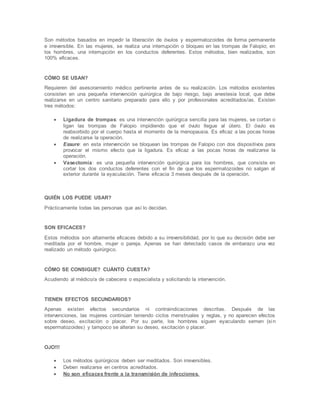 Son métodos basados en impedir la liberación de óvulos y espermatozoides de forma permanente
e irreversible. En las mujeres, se realiza una interrupción o bloqueo en las trompas de Falopio; en
los hombres, una interrupción en los conductos deferentes. Estos métodos, bien realizados, son
100% eficaces.
CÓMO SE USAN?
Requieren del asesoramiento médico pertinente antes de su realización. Los métodos existentes
consisten en una pequeña intervención quirúrgica de bajo riesgo, bajo anestesia local, que debe
realizarse en un centro sanitario preparado para ello y por profesionales acreditados/as. Existen
tres métodos:
 Ligadura de trompas: es una intervención quirúrgica sencilla para las mujeres, se cortan o
ligan las trompas de Falopio impidiendo que el óvulo llegue al útero. El óvulo es
reabsorbido por el cuerpo hasta el momento de la menopausia. Es eficaz a las pocas horas
de realizarse la operación.
 Essure: en esta intervención se bloquean las trompas de Falopio con dos dispositivos para
provocar el mismo efecto que la ligadura. Es eficaz a las pocas horas de realizarse la
operación.
 Vasectomía: es una pequeña intervención quirúrgica para los hombres, que consiste en
cortar los dos conductos deferentes con el fin de que los espermatozoides no salgan al
exterior durante la eyaculación. Tiene eficacia 3 meses después de la operación.
QUIÉN LOS PUEDE USAR?
Prácticamente todas las personas que así lo decidan.
SON EFICACES?
Estos métodos son altamente eficaces debido a su irreversibilidad, por lo que su decisión debe ser
meditada por el hombre, mujer o pareja. Apenas se han detectado casos de embarazo una vez
realizado un método quirúrgico.
CÓMO SE CONSIGUE? CUÁNTO CUESTA?
Acudiendo al médico/a de cabecera o especialista y solicitando la intervención.
TIENEN EFECTOS SECUNDARIOS?
Apenas existen efectos secundarios ni contraindicaciones descritas. Después de las
intervenciones, las mujeres continúan teniendo ciclos menstruales y reglas, y no aparecen efectos
sobre deseo, excitación o placer. Por su parte, los hombres siguen eyaculando semen (sin
espermatozoides) y tampoco se alteran su deseo, excitación o placer.
OJO!!!
 Los métodos quirúrgicos deben ser meditados. Son irreversibles.
 Deben realizarse en centros acreditados.
 No son eficaces frente a la transmisión de infecciones.
 