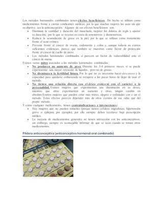Los métodos hormonales combinados tienen efectos beneficiosos. De hecho se utilizan como
medicamentos frente a ciertas condiciones médicas, por lo que muchas mujeres los usan sin que
su objetivo sea la anticoncepción. Algunos de sus efectos beneficiosos son:
 Disminuir la cantidad y duración del manchado, mejorar los dolores de regla y ajustar
su duración, por lo que se recetan en casos de amenorreas y dismenorreas.
 Reducir la acumulación de grasa en la piel, por lo que se utilizan como tratamiento
frente al acné crónico.
 Prevenir frente al cáncer de ovario, endometrio y colon y, aunque todavía no existen
suficientes evidencias, parece que también se muestran como factor de protección
frente al cáncer de cuello de útero.
 Los métodos hormonales combinados sí parecen un factor de vulnerabilidad ante el
cáncer de mama.
Existen varios mitos asociados a los métodos hormonales combinados:
 No producen un aumento de peso. Durante los 3-4 primeros meses sí se puede
experimentar una mayor retención de líquidos, pero no de grasas.
 No disminuyen la fertilidad futura. Por lo que no es necesario hacer descansos y la
capacidad para quedarse embarazada se recupera a las pocas horas de dejar de usar el
método.
 No tienen una relación directa con el deseo erótico ni con el carácter o la
personalidad. Existen mujeres que experimentan una disminución en su deseo,
mientras que otras experimentan un aumento y otras, ningún cambio en
absoluto.Existen mujeres que pueden estar más tristes, alegres o enfadadas con o sin el
método. Estos efectos parecen depender más de otros eventos de sus vidas que del
propio método.
Y como cualquier medicamento, tienen contraindicaciones e interacciones:
 Hay mujeres que no pueden tomarlos (porque tienen cefaleas migrañosas, hipertensión
grave o epilepsia por ejemplo), por ello siempre deben recetarse bajo prescripción
médica.
 La mayoría de medicamentos generales no tienen interacción con los anticonceptivos,
sin embargo, siempre es aconsejable informar de que se usan cuando se toman otros
medicamentos.
Píldora anticonceptiva (anticonceptivo hormonal oral combinado)
 