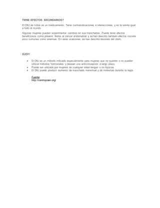 TIENE EFECTOS SECUNDARIOS?
El DIU de cobre es un medicamento. Tiene contraindicaciones e interacciones, y no le sienta igual
a todo el mundo.
Algunas mujeres pueden experimentar cambios en sus manchados. Puede tener efectos
beneficiosos como prevenir frente al cáncer endometrial y se han descrito también efectos nocivos
poco comunes como anemias. En raras ocasiones, se han descrito lesiones del útero.
OJO!!!
 El DIU es un método indicado especialmente para mujeres que no quieren o no pueden
utilizar métodos hormonales y desean una anticoncepción a largo plazo.
 Puede ser utilizado por mujeres de cualquier edad tengan o no hijos/as.
 El DIU puede producir aumento de manchado menstrual y de molestias durante la regla.
Fuente:
http://centrojoven.org/
 