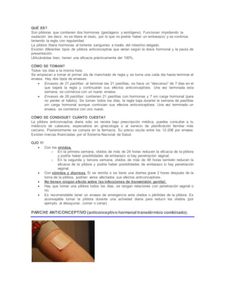QUÉ ES?
Son píldoras que contienen dos hormonas (gestágeno y estrógeno). Funcionan impidiendo la
ovulación (es decir, no se libera el óvulo, por lo que no podría haber un embarazo) y se continúa
teniendo la regla con regularidad.
La píldora libera hormonas al torrente sanguíneo a través del intestino delgado.
Existen diferentes tipos de píldora anticonceptiva que varían según la dosis hormonal y la pauta de
presentación.
Utilizándolas bien, tienen una eficacia prácticamente del 100%.
CÓMO SE TOMAN?
Todos los días a la misma hora.
Se empiezan a tomar el primer día de manchado de regla y se toma una cada día hasta terminar el
envase. Hay dos tipos de envases:
 Envases de 21 pastillas: al terminar las 21 pastillas, se hace un “descanso” de 7 días en el
que bajará la regla y continuarán sus efectos anticonceptivos. Una vez terminada esta
semana, se comienza con un nuevo envase.
 Envases de 28 pastillas: contienen 21 pastillas con hormonas y 7 sin carga hormonal (para
no perder el hábito). Se toman todos los días, la regla baja durante la semana de pastillas
sin carga hormonal aunque continúan sus efectos anticonceptivos. Una vez terminado un
envase, se comienza con uno nuevo.
CÓMO SE CONSIGUE? CUÁNTO CUESTA?
La píldora anticonceptiva diaria sólo se receta bajo prescripción médica, puedes consultar a tu
médico/a de cabecera, especialista en ginecología o al servicio de planificación familiar más
cercano. Posteriormente se compra en la farmacia. Su precio oscila entre los 12-20€ por envase.
Existen marcas financiadas por el Sistema Nacional de Salud.
OJO !!!
 Con los olvidos.
o En la primera semana, olvidos de más de 24 horas reducen la eficacia de la píldora
y podría haber posibilidades de embarazo si hay penetración vaginal.
o En la segunda y tercera semana, olvidos de más de 48 horas también reducen la
eficacia de la píldora y podría haber posibilidades de embarazo si hay penetración
vaginal.
 Con vómitos y diarreas. Si se vomita o se tiene una diarrea grave 2 horas después de la
toma de la píldora, podrían verse afectados sus efectos anticonceptivos.
 No tienen ningún efecto sobre las infecciones de transmisión genital.
 Hay que tomar una píldora todos los días, se tengan relaciones con penetración vaginal o
no.
 Es recomendable tener un envase de emergencia ante olvidos o pérdidas de la píldora. Es
aconsejable tomar la píldora durante una actividad diaria para reducir los olvidos (por
ejemplo, al desayunar, comer o cenar).
PARCHE ANTICONCEPTIVO (anticonceptivo hormonal transdérmico combinado).
 