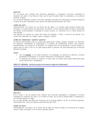 QUÉ ES?
Es un parche que contiene dos hormonas (gestágeno y estrógeno). Funciona impidiendo la
ovulación (es decir, no se libera el óvulo, por lo que no podría haber un embarazo) y se continúa
teniendo la regla.
Es un parche adhesivo, similar a una tirita cuadrada, que libera las hormonas al torrente sanguíneo
a través de la piel. Utilizándolo bien, tienen una eficacia prácticamente del 100%.
CÓMO SE USA?
Semanalmente. Se coloca uno el primer día de regla y se cambia cada semana durante tres
semanas. La cuarta semana se deja pasar sin parche, en esa semana bajará la regla y continuarán
los efectos anticonceptivos. Finalizada la cuarta semana, se comienza con un nuevo envase de
tres parches.
Los parches se colocan en zonas del cuerpo sin pliegues, ni vello; y nunca en los pechos. Las
zonas más habituales son nalgas, vientre, espalda o brazos.
CÓMO SE CONSIGUE? CUÁNTO CUESTA?
El parche anticonceptivo sólo se receta bajo prescripción médica, puedes consultar a tu médico/a
de cabecera, especialista en ginecología o al servicio de planificación familiar más cercano.
Posteriormente se compra en la farmacia. En España sólo se comercializa la marca Evra®, su
precio está en torno a 20 € y en cada envase vienen 3 parches. No está financiado por el Sistema
Nacional de Salud.
OJO!!!
 Con los olvidos: si se olvida colocarlo o se despega, se reduciría su eficacia y existiría
posibilidad de embarazo si se tienen relaciones con penetración vaginal.
 El adhesivo del parche es potente, no hace daño al retirarlo pero puede deteriorarse bajo
cierta condiciones y despegarse.
ANILLO VAGINAL (anticonceptivo hormonal vaginal combinado)
QUÉ ES?
Es un anillo o aro de plástico que contiene dos hormonas (gestágeno y estrógeno). Funciona
impidiendo la ovulación (es decir, no se libera el óvulo, por lo que no podría haber un embarazo) y
se continúa teniendo la regla.
Es un anillo flexible que libera las hormonas en la mucosa vaginal y de ahí, al torrente sanguíneo.
Utilizándolo bien, tiene una eficacia prácticamente del 100%.
CÓMO SE USA?
Mensualmente. Se coloca uno el primer día de regla. El anillo se dobla y se introduce en la vagina
como si fuera un tampón; si no se nota, está bien puesto.
 