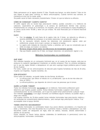 Debe permanecer en la vagina durante 21 días. Pasado ese tiempo, se retira durante 7 días en los
que bajará la regla (pero continúa su efecto anticonceptivo). Cuando termine esa semana, se
comienza el ciclo con un nuevo anillo.
Se puede sacar (si fuera necesario) durante/hasta 3 horas sin que se reduzca su eficacia.
CÓMO SE CONSIGUE? CUÁNTO CUESTA?
El anillo vaginal sólo se receta bajo prescripción médica, puedes consultar a tu médico/a de
cabecera, especialista en ginecología o al servicio de planificación familiar más cercano.
Posteriormente se compra en la farmacia. En España, sólo se comercializa la marca NuvaRing ®,
su precio oscila entre 18-20€ y viene uno por envase. No está financiado por el Sistema Nacional
de Salud.
OJO!!!
 Con los olvidos. Si está fuera de la vagina más de 3 horas, se reduciría su eficacia y
existiría posibilidad de embarazo si se tienen relaciones con penetración vaginal.
 No es necesario retirarlo durante las relaciones con penetración vaginal, salvo por
preferencias propias de la mujer o porque se negocie en pareja.
 La vagina está rodeada de músculos fuertes y potentes, por lo que es complicado que el
anillo se salga, se mueva o se deslice.
 No tiene ningún efecto sobre las infecciones de transmisión genital.
 Hay que llevarlo puesto los 21 días, se tengan relaciones con penetración vaginal o no.
Métodos hormonales no combinados
QUÉ SON?
Son métodos basados en un compuesto hormonal que, en el cuerpo de las mujeres, evita que se
produzca la ovulación (gestágenos) impidiendo un posible embarazo. Pero no contiene estrógenos,
por lo que las reglas tienden a desaparecer sin que esto suponga ningún problema para el cuerpo
de las mujeres.
Por tanto, suelen ser los anticonceptivos de elección para mujeres fumadoras de más de 35 años,
mujeres con migrañas, mujeres lactantes, etc.
SON EFICACES?
Como todos los métodos, se puede hablar de dos formas de eficacia:
 La eficacia real, que ofrece el método en sí y el fabricante, que es de las más altas (en
torno al 100%).
 La eficacia práctica, que depende de cómo lo usen las personas que lo toman.
QUIÉN LA PUEDE TOMAR?
Todos los métodos hormonales se recetan por un médico/a. Será este/a profesional quien
determine qué mujeres pueden usarlos. Estos métodos hormonales surgieron ante ciertas
contraindicaciones de los combinados, por lo que los puede tomar prácticamente cualquier mujer.
Son métodos reversibles, si en algún momento se manifiesta alguna molestia, se pueden dejar y
elegir otro método.
Las mujeres menores de 18 años pueden tomar métodos hormonales bajo prescripción médica y
sin necesidad de consentimiento paterno/materno, pero siempre bajo prescripción médica. Y es
aconsejable tener el apoyo familiar.
TIENEN EFECTOS SECUNDARIOS?
Los métodos hormonales no combinados tienen muy pocos efectos secundarios y la mayoría son
leves y transitorios. Son más frecuentes los 2-3 primeros meses y tienden a desaparecer. Los más
frecuentes suelen ser desajustes de regla, dolor de cabeza, náuseas, dolores abdominales o
dolores en los pechos.
Estos métodos no tienen tantos efectos colaterales (ni beneficiosos ni perniciosos) como los
anticonceptivos hormonales combinados.
 
