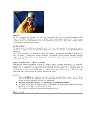 QUÉ ES?
Es un inyectable que contiene una hormona (gestágeno). Funciona impidiendo la ovulación (es
decir, no se libera un óvulo, por lo que no podría haber embarazo) y engrosando el moco cervical.
Además, provoca que desaparezcan los ciclos menstruales y no baje la regla. Bien utilizado, ofrece
prácticamente una eficacia del 100%.
CÓMO SE USA?
Trimestralmente. Se realiza una inyección durante los cinco primeros días de manchado de regla y
se realiza la siguiente 90 días (3 meses) después. Durante ese tiempo, no hay posibilidades de
embarazo.
Al no tener estrógenos, no regulan las reglas, que tienden a desaparecer. Este efecto no es nocivo
para el cuerpo. Puntualmente pueden aparecer manchados intermenstruales llamados spotting,
que son menos frecuentes, menos abundantes, menos dolorosos y de color más oscuro que las
reglas habituales.
CÓMO SE CONSIGUE? CUÁNTO CUESTA?
El inyectable sólo se receta bajo prescripción médica, puedes consultar a tu médico/a de cabecera,
especialista en ginecología o al servicio de planificación familiar más cercano. Posteriormente se
compra en la farmacia y lo debe administrar personal preparado para ello. En España sólo se
comercializa la marca Depo-Progevera®, su precio oscila entre los 0,85-2 € y viene un único
inyectable. Está financiado por el Sistema Nacional de Salud.
OJO!!!
 Con los olvidos. La siguiente inyección se pone pasados tres meses, pueden darse
retraso de hasta dos semanas de esa fecha. Retrasos de más de dos semanas en la
nueva inyección afectarían a la eficacia del método.
 No tiene ningún efecto sobre las infecciones de transmisión genital.
 A diferencia del resto de anticonceptivos hormonales, se tardan varios meses en recuperar
los ciclos menstruales cuando se deja de usar.
 Tiene efectos beneficiosos sobre ciertos tipos de anemia.
DIU hormonal
 