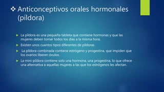  Anticonceptivos orales hormonales
(píldora)
 La píldora es una pequeña tableta que contiene hormonas y que las
mujeres deben tomar todos los días a la misma hora.
 Existen unos cuantos tipos diferentes de píldoras.
 La píldora combinada contiene estrógeno y progestina, que impiden que
los ovarios liberen óvulos.
 La mini-píldora contiene solo una hormona, una progestina, lo que ofrece
una alternativa a aquellas mujeres a las que los estrógenos les afectan.
 