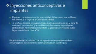 Inyecciones anticonceptivas e
implantes
 El primero consiste en inyectar una cantidad de hormonas que se liberan
lentamente, a lo largo de un periodo de tiempo.
 El implante consiste en colocar debajo la piel, generalmente en la zona del
antebrazo, cinco varillas que van liberando lentamente determinadas
cantidades de hormonas que impedirán la gestación; el implante puede
llegar a durar hasta cinco años.
Debemos señalar, por último, que las inyecciones hormonales con fines
anticonceptivos actualmente no están aprobadas en nuestro país.
 