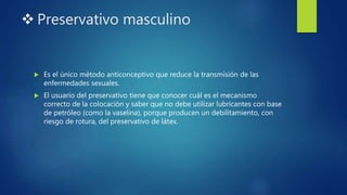  Preservativo masculino
 Es el único método anticonceptivo que reduce la transmisión de las
enfermedades sexuales.
 El usuario del preservativo tiene que conocer cuál es el mecanismo
correcto de la colocación y saber que no debe utilizar lubricantes con base
de petróleo (como la vaselina), porque producen un debilitamiento, con
riesgo de rotura, del preservativo de látex.
 