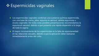  Espermicidas vaginales
 Los espermicidas vaginales combinan una sustancia química espermicida,
con una base de crema, jalea, espuma en aerosol, tableta espumosa u
óvulos vaginales. De todas estas posibles presentaciones recomendamos la
espuma en aerosol, debido a que presenta una rápida dispersión a lo largo
de toda la vagina.
 El mayor inconveniente de los espermicidas es la falta de espontaneidad
en las relaciones sexuales, debido a que la aplicación debe realizarse
inmediatamente antes del coito.
 
