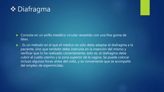  Diafragma
 Consiste en un anillo metálico circular revestido con una fina goma de
látex.
 . Es un método en el que el médico no sólo debe adaptar el diafragma a la
paciente, sino que también debe instruirla en la inserción del mismo y
verificar que lo ha realizado correctamente, esto es, el diafragma debe
cubrir el cuello uterino y la zona superior de la vagina. Se puede colocar
incluso algunas horas antes del coito, y es conveniente que se acompañe
del empleo de espermicidas.
 