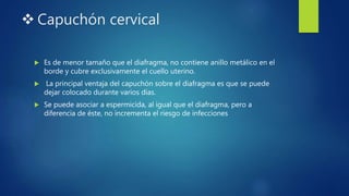  Capuchón cervical
 Es de menor tamaño que el diafragma, no contiene anillo metálico en el
borde y cubre exclusivamente el cuello uterino.
 La principal ventaja del capuchón sobre el diafragma es que se puede
dejar colocado durante varios días.
 Se puede asociar a espermicida, al igual que el diafragma, pero a
diferencia de éste, no incrementa el riesgo de infecciones
 