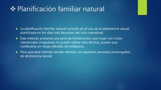  Planificación familiar natural
 La planificación familiar natural consiste en el uso de la abstinencia sexual
planificada en los días más fecundos del ciclo menstrual.
 Este método presenta una serie de limitaciones: una mujer con ciclos
menstruales irregulares no puede utilizar esta técnica, puesto que
conllevaría un riesgo elevado de embarazo.
 Para que este método resulte efectivo, se requieren periodos prolongados
de abstinencia sexual.
 