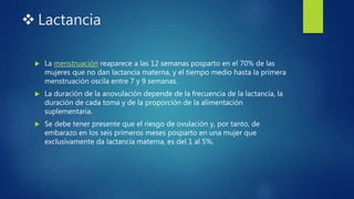  Lactancia
 La menstruación reaparece a las 12 semanas posparto en el 70% de las
mujeres que no dan lactancia materna, y el tiempo medio hasta la primera
menstruación oscila entre 7 y 9 semanas.
 La duración de la anovulación depende de la frecuencia de la lactancia, la
duración de cada toma y de la proporción de la alimentación
suplementaria.
 Se debe tener presente que el riesgo de ovulación y, por tanto, de
embarazo en los seis primeros meses posparto en una mujer que
exclusivamente da lactancia materna, es del 1 al 5%.
 