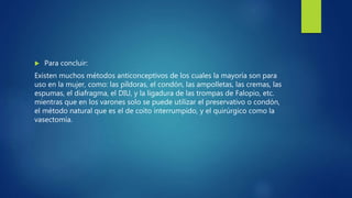  Para concluir:
Existen muchos métodos anticonceptivos de los cuales la mayoría son para
uso en la mujer, como: las píldoras, el condón, las ampolletas, las cremas, las
espumas, el diafragma, el DIU, y la ligadura de las trompas de Falopio, etc.
mientras que en los varones solo se puede utilizar el preservativo o condón,
el método natural que es el de coito interrumpido, y el quirúrgico como la
vasectomía.
 