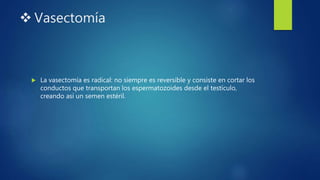  Vasectomía
 La vasectomía es radical: no siempre es reversible y consiste en cortar los
conductos que transportan los espermatozoides desde el testículo,
creando así un semen estéril.
 