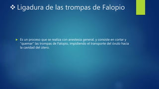  Ligadura de las trompas de Falopio
 Es un proceso que se realiza con anestesia general, y consiste en cortar y
"quemar" las trompas de Falopio, impidiendo el transporte del óvulo hacia
la cavidad del útero.
 