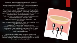 Revisar que se encuentre en buen estado (sin agujeros y
rasgaduras).
Aplicar en cada relación sexual crema o gel espermicida, en la
parte interior y el borde del diafragma, para aumentar su
efectividad.
Para colocarlo, empujar el diafragma por el canal vaginal hasta
llegar al cuello uterino, de manera que la parte que contiene el
espermicida cubra el cuello de la matriz y presionar el borde para
cerciorarse de que está completamente cubierto.
Puede insertarse 6 horas antes de la relación sexual, pero no se
recomienda dejarlo por más de 24 horas.
Para retirarlo, sostener el aro con el dedo índice y jalar
suavemente.
Lavar con agua y jabón después de usarlo, secar y guardar en un
lugar fresco, seco y oscuro.
¿Qué efectos o malestares se pueden presentar?
Los efectos secundarios que pueden presentar algunas mujeres
son: irritación o reacciones alérgicas al espermicida. En casos
aislados, puede presentarse choque tóxico (presencia de
infecciones por bacterias).
¿Actualmente dónde se puede conseguir el diafragma?
Es difícil conseguir, pues por las dificultades de higiene y manejo,
ha caído en desuso. Actualmente se puede conseguir en algunas
farmacias y consultorios privados.
 