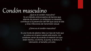 Condón masculino¿Qué es el condón masculino?
Es un método anticonceptivo de barrera que,
además de prevenir un embarazo no deseado,
contribuye a la prevención del VIH que causa el sida
y otras infecciones de transmisión sexual.
¿Cómo es el condón masculino?
Es una funda de plástico látex (un tipo de hule) que
se coloca en el pene cuando está erecto. Los
condones varían de acuerdo al material con que
están hechos, a la forma, la punta, la textura, la
lubricación, el tamaño y el color.
 