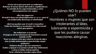 ¿Cómo actúa para prevenir un embarazo?
Retienen el semen dentro del condón, impidiendo así
la entrada de los espermatozoides y otros
microorganismos a la vagina.
¿Qué tan seguro es?
El condón tiene una efectividad entre 85% y 97%, pero el
uso inadecuado disminuye su efectividad.
¿Quiénes pueden usar el condón masculino?
Todos los hombres y sus parejas con vida sexual
activa que quieren:
No embarazar a su pareja,
Protegerse de las infecciones de transmisión sexual,
incluido el VIH
Tener un apoyo extra que refuerce el uso de algún
otro método anticonceptivo para brindar mayor
protección
Cuidarse después de una vasectomía
Cuidar y apoyar a su pareja cuando hay intolerancia
a otros métodos anticonceptivos
Tener relaciones sexuales esporádicas
¿Quiénes NO lo pueden
usar?
Hombres o mujeres que son
intolerantes al látex,
lubricante o espermicida y
que les pudiera causar
reacciones alérgicas.
 