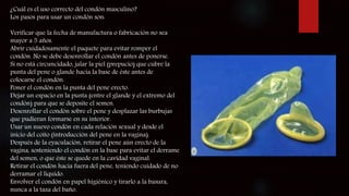 ¿Cuál es el uso correcto del condón masculino?
Los pasos para usar un condón son:
Verificar que la fecha de manufactura o fabricación no sea
mayor a 5 años.
Abrir cuidadosamente el paquete para evitar romper el
condón. No se debe desenrollar el condón antes de ponerse.
Si no está circuncidado, jalar la piel (prepucio) que cubre la
punta del pene o glande hacia la base de éste antes de
colocarse el condón.
Poner el condón en la punta del pene erecto.
Dejar un espacio en la punta (entre el glande y el extremo del
condón) para que se deposite el semen.
Desenrollar el condón sobre el pene y desplazar las burbujas
que pudieran formarse en su interior.
Usar un nuevo condón en cada relación sexual y desde el
inicio del coito (introducción del pene en la vagina).
Después de la eyaculación, retirar el pene aún erecto de la
vagina, sosteniendo el condón en la base para evitar el derrame
del semen, o que éste se quede en la cavidad vaginal.
Retirar el condón hacia fuera del pene, teniendo cuidado de no
derramar el líquido.
Envolver el condón en papel higiénico y tirarlo a la basura,
nunca a la taza del baño.
 