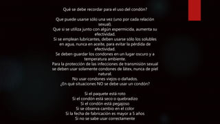 Qué se debe recordar para el uso del condón?
Que puede usarse sólo una vez (uno por cada relación
sexual).
Que si se utiliza junto con algún espermicida, aumenta su
efectividad.
Si se emplean lubricantes, deben usarse sólo los solubles
en agua, nunca en aceite, para evitar la pérdida de
efectividad.
Se deben guardar los condones en un lugar oscuro y a
temperatura ambiente.
Para la protección de las infecciones de transmisión sexual
se deben usar solamente condones de látex, nunca de piel
natural.
No usar condones viejos o dañados.
¿En qué situaciones NO se debe usar un condón?
Si el paquete está roto
Si el condón está seco o quebradizo
Si el condón está pegajoso
Si se observa cambio en el color
Si la fecha de fabricación es mayor a 5 años
Si no se sabe usar correctamente
 