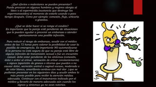 ¿Qué efectos o malestares se pueden presentar?
Puede provocar en algunos hombres y mujeres alergia al
látex o al espermicida (sustancia que destruye los
espermatozoides) al momento de estarlo usando o poco
tiempo después. Como por ejemplo: comezón, flujo, urticaria
o granitos.
¿Qué se debe hacer si se rompe el condón?
Es importante que la pareja esté pendiente de situaciones
que le pueden ayudar a prevenir un embarazo o atender
oportunamente una posible infección.
Para reducir el riesgo de embarazo, acudir con el médico
antes de las 72 horas para valorar la posibilidad de usar la
pastilla de emergencia. Es importante NO automedicarse
Si la persona no está segura de que su pareja está libre de
alguna infección de transmisión sexual o fue un encuentro
casual, debe estar pendiente de los síntomas (comezón,
dolor o ardor al orinar, sensación de orinar constantemente)
o signos (aparición de granos o úlceras que pueden o no
causar dolor, secreción uretral o vaginal escaso, moderado o
de color blanco, amarillento-verdoso con mal olor ) que se
pudieran presentar en los siguientes días y acudir ambos lo
más pronto posible para recibir la atención médica
adecuada. Continuar con el tratamiento indicado por el
médico y llevarlo de manera adecuada aún cuando los
signos y síntomas ya no sean notorios.
 