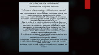 ¿Cuál es el uso correcto del condón femenino?
Tomando en cuenta las siguientes indicaciones:
Verificar que la fecha de manufactura o fabricación no sea mayor de 5
años.
Leer cuidadosamente las instrucciones para su colocación antes del coito.
Lavarse cuidadosamente las manos con agua y jabón.
Estar en una posición cómoda para la colocación, puede ser sentada o
acostada con las rodillas separadas o parada apoyando un pie sobre un
objeto a una altura aproximada de 60 cm.
Sacar el condón de su envoltura cuidadosamente. Tomar el extremo
cerrado del condón con los dedos índice medio y pulgar, aplastando el
anillo como si se formara un “8” para poder insertarlo en la vagina.
Asegurarse que el anillo interno del condón quede colocado a una
profundidad de aproximadamente 5 cm dentro de la vagina
El extremo abierto del condón debe quedar por fuera de la vagina,
cubriendo los genitales externos (vulva).
El condón femenino se puede colocar hasta 8 horas antes de tener una
relación sexual.
La protección anticonceptiva es inmediata.
Debe quitarse inmediatamente después de la relación sexual, tomando el
aro externo teniendo cuidado de no derramar el semen, girar tres veces y
jalarlo hacia a fuera.
Envolver el condón en papel higiénico y tirarlo a la basura, nunca a la taza
del baño.
 