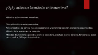 ¿Qué y cuáles son los métodos anticonceptivos?
Métodos no hormonales reversibles:
Dispositivos intrauterinos con cobre.
Anticonceptivos de barrera masculinos (condón) y femeninos (condón, diafragma; espermicidas).
Método de la amenorrea de lactancia.
Métodos de abstinencia periódica (ritmo o calendario, días fijos o collar del ciclo, temperatura basal,
moco cervical (Billings), sintotérmico).
 