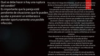Qué se debe hacer si hay una ruptura
del condón?
Es importante que la pareja esté
pendiente de situaciones que le pueden
ayudar a prevenir un embarazo o
atender oportunamente una posible
infección.
Para reducir el riesgo de embarazo, acudir con el médico antes
de las 72 horas para valorar la posibilidad de usar la pastilla de
emergencia. Es importante NO automedicarse
Si la persona no está segura de que su pareja está libre de
alguna infección de transmisión sexual o fue un encuentro
casual, debe estar pendiente de los síntomas (comezón, dolor
o ardor al orinar, sensación de orinar constantemente) o signos
(aparición de granos o úlceras que pueden o no causar dolor,
secreción uretral o vaginal escasa, moderada o de color
blanco, amarillento-verdoso con mal olor ) que se pudieran
presentar en los siguientes días y acudir ambos lo más pronto
posible para recibir atención médica adecuada. Continuar con
el tratamiento indicado por el médico y llevarlo a cabo de
manera adecuada aún cuando los signos y síntomas ya no sean
notorios.
Para descartar si se ha adquirido elVIH es necesario esperar
tres meses para realizar la prueba de Elisa
El lavado de pene y vagina u orinar después de la relación
sexual puede ayudar a que no se generen bacterias que
pudieran ocasionar molestias, o una infección de vías urinarias
pero NO disminuye el riesgo de adquirir una infección de
transmisión sexual.
El uso de espermicidas previo a la relación sexual ayudará a
prevenir un embarazo, pero NO protege de las infecciones de
 