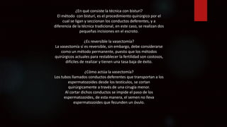 ¿En qué consiste la técnica con bisturí?
El método con bisturí, es el procedimiento quirúrgico por el
cual se ligan y seccionan los conductos deferentes, y a
diferencia de la técnica tradicional, en este caso, se realizan dos
pequeñas incisiones en el escroto.
¿Es reversible la vasectomía?
La vasectomía sí es reversible, sin embargo, debe considerarse
como un método permanente, puesto que los métodos
quirúrgicos actuales para restablecer la fertilidad son costosos,
difíciles de realizar y tienen una tasa baja de éxito.
¿Cómo actúa la vasectomía?
Los tubos llamados conductos deferentes que transportan a los
espermatozoides desde los testículos, se cortan
quirúrgicamente a través de una cirugía menor.
Al cortar dichos conductos se impide el paso de los
espermatozoides, de esta manera, el semen no lleva
espermatozoides que fecunden un óvulo.
 