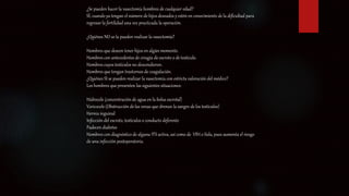 ¿Se pueden hacer la vasectomía hombres de cualquier edad?
SÍ, cuando ya tengan el número de hijos deseados y estén en conocimiento de la dificultad para
regresar la fertilidad una vez practicada la operación.
¿Quiénes NO se la pueden realizar la vasectomía?
Hombres que deseen tener hijos en algún momento.
Hombres con antecedentes de cirugía de escroto o de testículo.
Hombres cuyos testículos no descendieron.
Hombres que tengan trastornos de coagulación.
¿Quiénes SI se pueden realizar la vasectomía con estricta valoración del médico?
Los hombres que presenten las siguientes situaciones:
Hidrocele (concentración de agua en la bolsa escrotal)
Varicocele (Obstrucción de las venas que drenan la sangre de los testículos)
Hernia inguinal
Infección del escroto, testículos o conducto deferente
Padecen diabetes
Hombres con diagnóstico de alguna ITS activa, así como de VIH o Sida, pues aumenta el riesgo
de una infección postoperatoria.
 