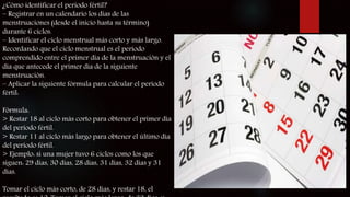 ¿Cómo identificar el período fértil?
– Registrar en un calendario los días de las
menstruaciones (desde el inicio hasta su término)
durante 6 ciclos.
– Identificar el ciclo menstrual más corto y más largo.
Recordando que el ciclo menstrual es el período
comprendido entre el primer día de la menstruación y el
día que antecede el primer día de la siguiente
menstruación.
– Aplicar la siguiente fórmula para calcular el período
fértil:
Fórmula:
> Restar 18 al ciclo más corto para obtener el primer día
del período fértil.
> Restar 11 al ciclo más largo para obtener el último día
del período fértil.
> Ejemplo: si una mujer tuvo 6 ciclos como los que
siguen: 29 días, 30 días, 28 días, 31 días, 32 días y 31
días.
Tomar el ciclo más corto, de 28 días, y restar 18, el
 